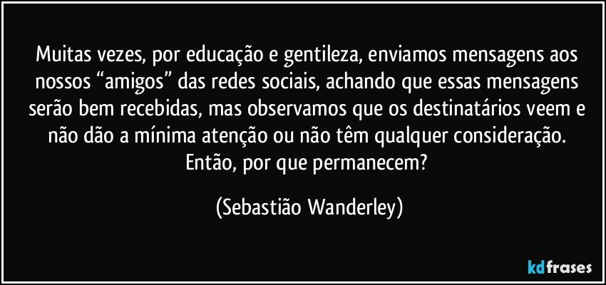 Muitas vezes, por educação e gentileza, enviamos mensagens aos nossos “amigos” das redes sociais, achando que essas mensagens serão bem recebidas, mas observamos que os destinatários veem e não dão a mínima atenção ou não têm qualquer consideração. 
Então, por que permanecem? (Sebastião Wanderley)