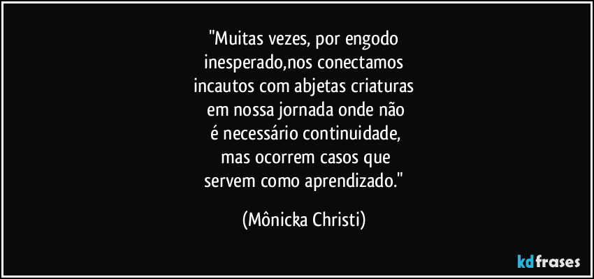 "Muitas vezes, por engodo
 inesperado,nos conectamos 
incautos com abjetas criaturas
 em nossa jornada onde não
 é necessário continuidade,
 mas ocorrem casos que
 servem como aprendizado." (Mônicka Christi)