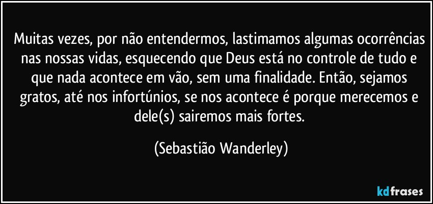 Muitas vezes, por não entendermos, lastimamos algumas ocorrências nas nossas vidas, esquecendo que Deus está no controle de tudo e que nada acontece em vão, sem uma finalidade. Então, sejamos gratos, até nos infortúnios, se nos acontece é porque merecemos e dele(s) sairemos mais fortes. (Sebastião Wanderley)