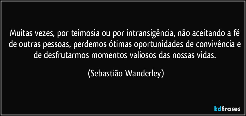 Muitas vezes, por teimosia ou por intransigência, não aceitando a fé de outras pessoas, perdemos ótimas oportunidades de convivência e de desfrutarmos momentos valiosos das nossas vidas. (Sebastião Wanderley)