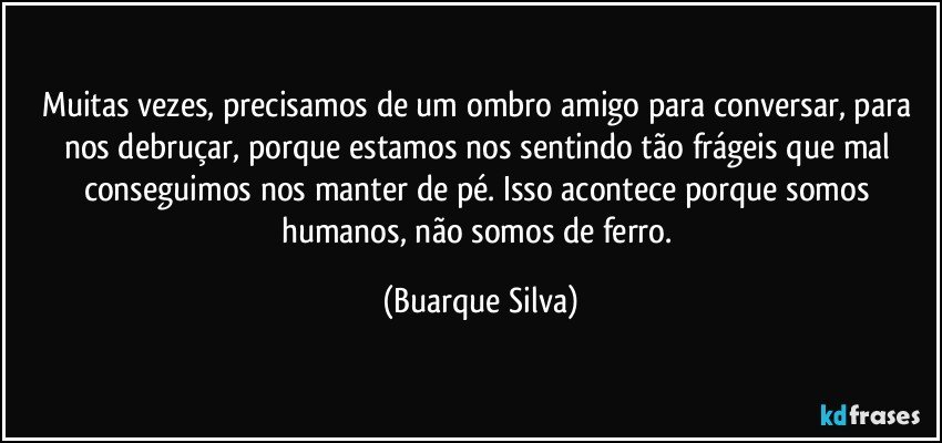 Muitas vezes, precisamos de um ombro amigo para conversar, para nos debruçar, porque estamos nos sentindo tão frágeis que mal conseguimos nos manter de pé. Isso acontece porque somos humanos, não somos de ferro. (Buarque Silva)