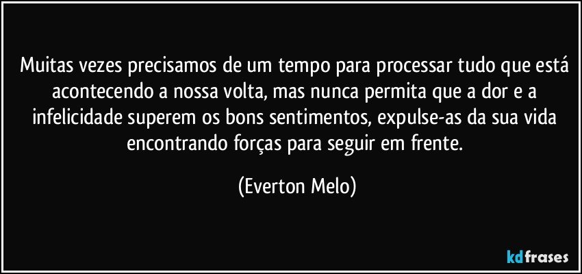 Muitas vezes precisamos de um tempo para processar tudo que está acontecendo a nossa volta, mas nunca permita que a dor e a infelicidade superem os bons sentimentos, expulse-as da sua vida encontrando forças para seguir em frente. (Everton Melo)