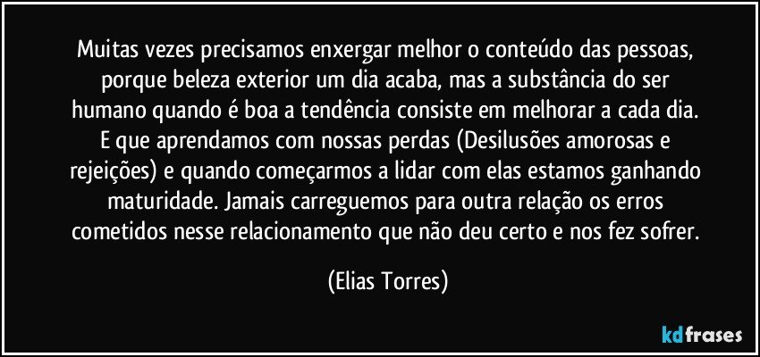 Muitas vezes precisamos enxergar melhor o conteúdo das pessoas, porque beleza exterior um dia acaba, mas a substância do ser humano quando é boa a tendência consiste em melhorar a cada dia. E que aprendamos com nossas perdas (Desilusões amorosas e rejeições) e quando começarmos a lidar com elas estamos ganhando maturidade. Jamais carreguemos para outra relação os erros cometidos nesse relacionamento que não deu certo e nos fez sofrer. (Elias Torres)