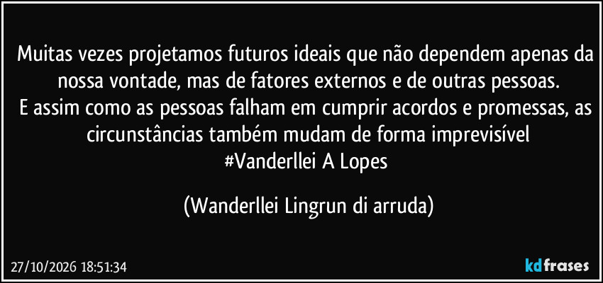 Muitas vezes projetamos futuros ideais que não dependem apenas da nossa vontade, mas de fatores externos e de outras pessoas.
E assim como as pessoas falham em cumprir acordos e promessas, as circunstâncias também mudam de forma imprevisível
#Vanderllei A Lopes (Wanderllei Lingrun di arruda)