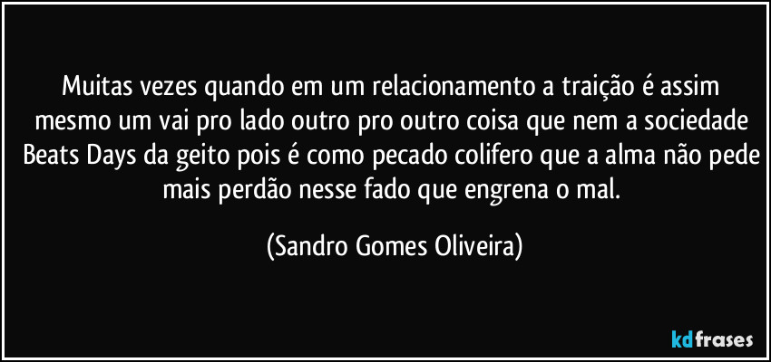 Muitas vezes quando em um relacionamento a traição é assim mesmo um vai pro lado outro pro outro coisa que nem a sociedade Beats Days da geito pois é como pecado colifero que a alma não pede mais perdão nesse fado que engrena o mal. (Sandro Gomes Oliveira)