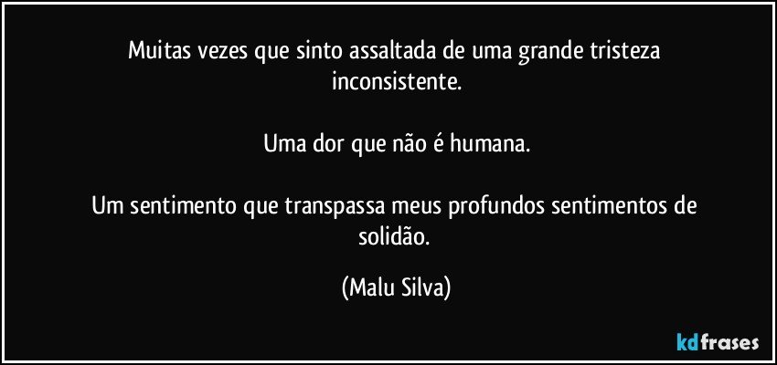 Muitas vezes que sinto assaltada de uma grande tristeza inconsistente.

Uma dor que não é humana.

Um sentimento que transpassa meus profundos sentimentos de solidão. (Malu Silva)