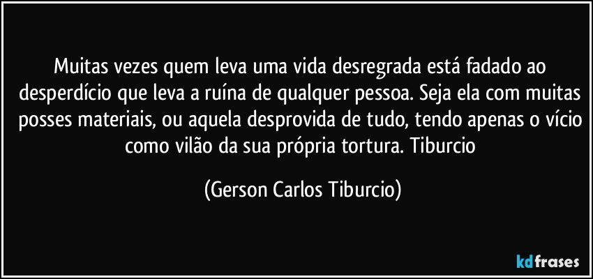 Muitas vezes quem leva uma vida desregrada está fadado ao desperdício que leva a ruína de qualquer pessoa. Seja ela com muitas posses materiais, ou aquela desprovida de tudo, tendo apenas o vício como vilão da sua própria tortura. Tiburcio (Gerson Carlos Tiburcio)