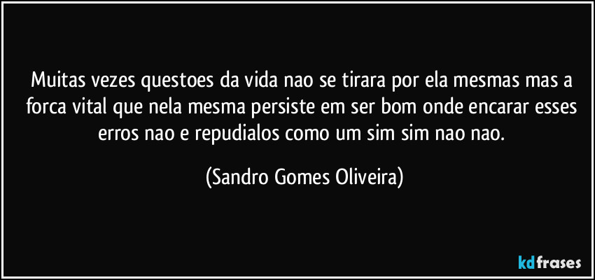 Muitas vezes questoes da vida nao se tirara por ela mesmas mas a forca vital que nela mesma persiste em ser bom onde encarar esses erros nao e repudialos como um sim sim nao nao. (Sandro Gomes Oliveira)