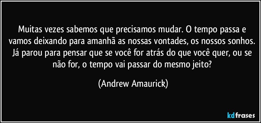 Muitas vezes sabemos que precisamos mudar. O tempo passa e vamos deixando para amanhã as nossas vontades, os nossos sonhos. Já parou para pensar que se você for atrás do que você quer, ou se não for, o tempo vai passar do mesmo jeito? (Andrew Amaurick)