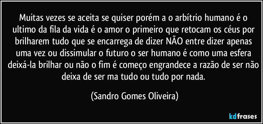 Muitas vezes se aceita se quiser porém a o arbítrio humano é o ultimo da fila da vida é o amor o primeiro que retocam os céus por brilharem tudo que se encarrega de dizer NÃO entre dizer apenas uma vez ou dissimular o futuro o ser humano é como uma esfera deixá-la brilhar ou não o fim é começo engrandece a razão de ser não deixa de ser ma tudo ou tudo por nada. (Sandro Gomes Oliveira)