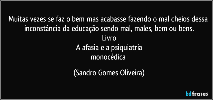 Muitas vezes se faz o bem mas acabasse fazendo o mal cheios dessa inconstância da educação sendo mal, males, bem ou bens.
Livro
A afasia e a psiquiatria
monocédica (Sandro Gomes Oliveira)