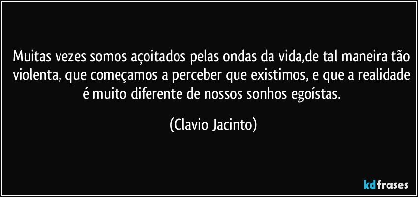 Muitas vezes somos açoitados pelas ondas da vida,de tal maneira tão violenta, que começamos a perceber que existimos, e que a realidade é muito diferente de nossos sonhos egoístas. (Clavio Jacinto)