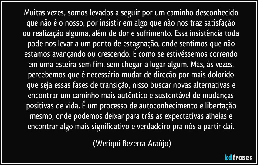 Muitas vezes, somos levados a seguir por um caminho desconhecido que não é o nosso, por insistir em algo que não nos traz satisfação ou realização alguma, além de dor e sofrimento. Essa insistência toda pode nos levar a um ponto de estagnação, onde sentimos que não estamos avançando ou crescendo. É como se estivéssemos correndo em uma esteira sem fim, sem chegar a lugar algum. Mas, às vezes, percebemos que é necessário mudar de direção por mais dolorido que seja essas fases de transição, nisso buscar novas alternativas e encontrar um caminho mais autêntico e sustentável de mudanças positivas de vida. É um processo de autoconhecimento e libertação mesmo, onde podemos deixar para trás as expectativas alheias e encontrar algo mais significativo e verdadeiro pra nós a partir daí. (Weriqui Bezerra Araújo)