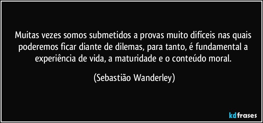 Muitas vezes somos submetidos a provas muito difíceis nas quais poderemos ficar diante de dilemas, para tanto, é fundamental a experiência de vida, a maturidade e o conteúdo moral. (Sebastião Wanderley)