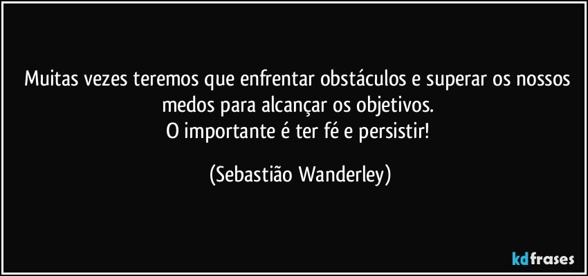 Muitas vezes teremos que enfrentar obstáculos e superar os nossos medos para alcançar os objetivos. 
O importante é ter fé e persistir! (Sebastião Wanderley)