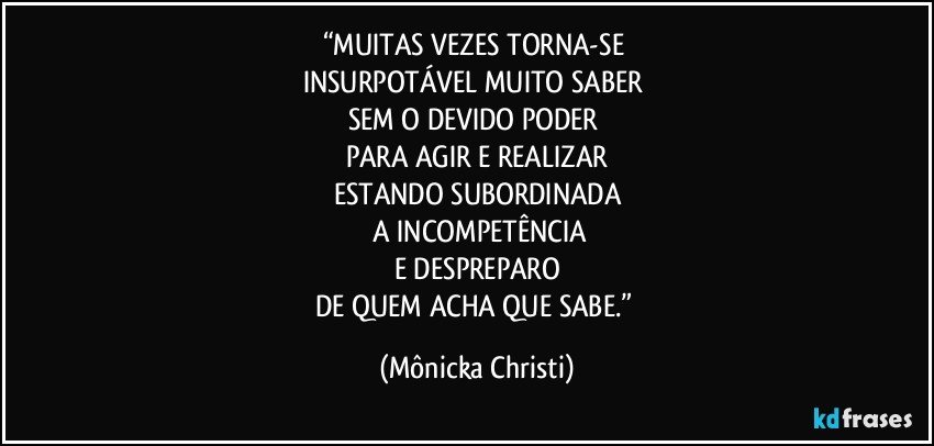 “MUITAS VEZES TORNA-SE 
INSURPOTÁVEL MUITO SABER 
SEM O DEVIDO PODER 
PARA AGIR  E REALIZAR
ESTANDO SUBORDINADA
 A INCOMPETÊNCIA
E DESPREPARO
DE QUEM ACHA QUE SABE.” (Mônicka Christi)