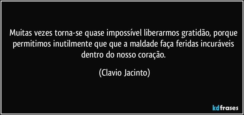 Muitas vezes torna-se quase impossível liberarmos gratidão, porque permitimos inutilmente que que a maldade faça feridas incuráveis dentro do nosso coração. (Clavio Jacinto)