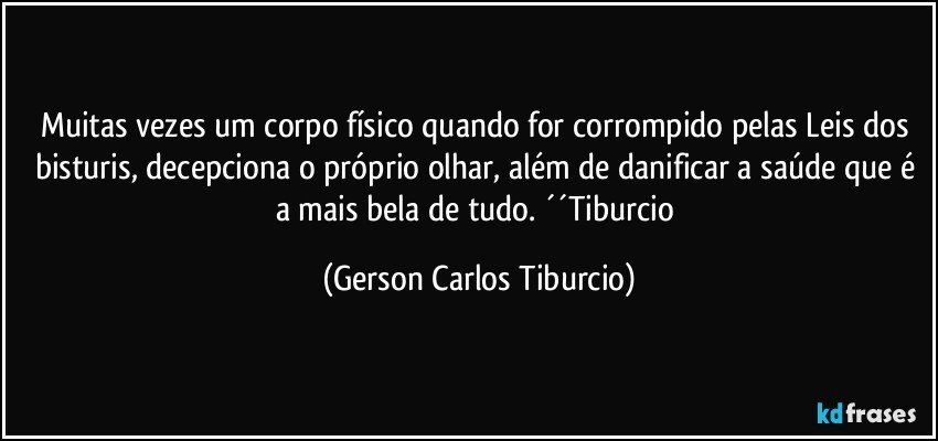 Muitas vezes um corpo físico quando for corrompido pelas Leis dos bisturis, decepciona o próprio olhar, além de danificar a saúde que é a mais bela de tudo. ´´Tiburcio (Gerson Carlos Tiburcio)