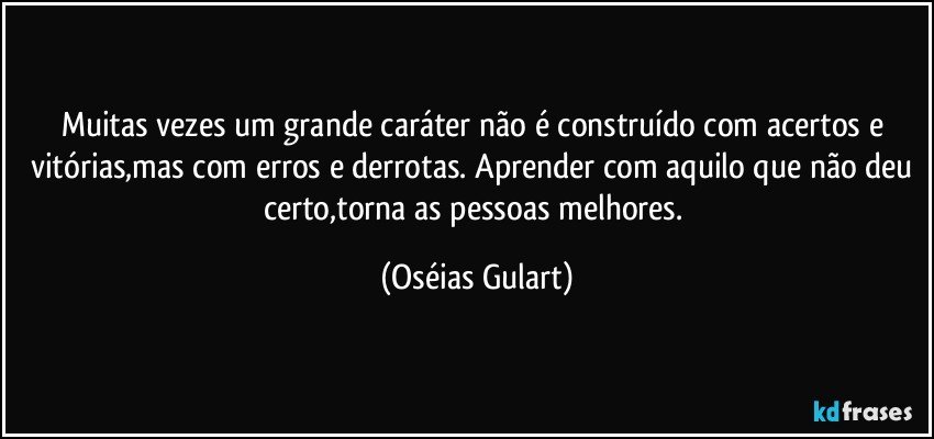 Muitas vezes um grande caráter não é construído com acertos e vitórias,mas com erros e derrotas. Aprender com aquilo que não deu certo,torna as pessoas melhores. (Oséias Gulart)
