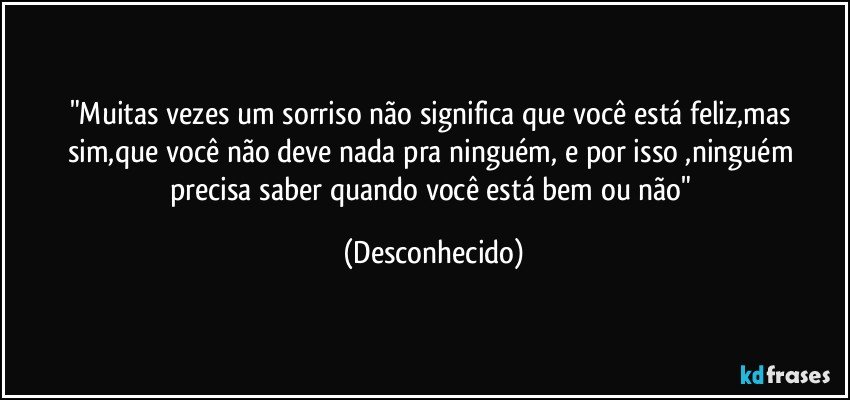 "Muitas vezes um sorriso não significa que você está feliz,mas sim,que você não deve nada pra ninguém, e por isso ,ninguém precisa saber quando você está bem ou não" (Desconhecido)