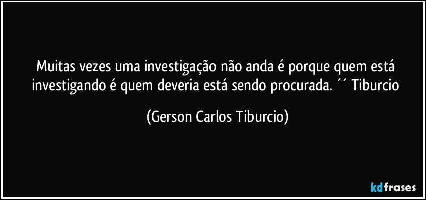 Muitas vezes uma investigação não anda é porque quem está investigando é quem deveria está sendo procurada. ´´ Tiburcio (Gerson Carlos Tiburcio)