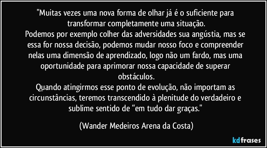 "Muitas vezes uma nova forma de olhar já é o suficiente para transformar completamente uma situação.
Podemos por exemplo colher das adversidades sua angústia, mas se essa for nossa decisão, podemos mudar nosso foco e compreender nelas uma dimensão de aprendizado, logo não um fardo, mas uma oportunidade para aprimorar nossa capacidade de superar obstáculos.
Quando atingirmos esse ponto de evolução, não importam as circunstâncias, teremos transcendido à plenitude do verdadeiro e sublime sentido de “em tudo dar graças." (Wander Medeiros Arena da Costa)