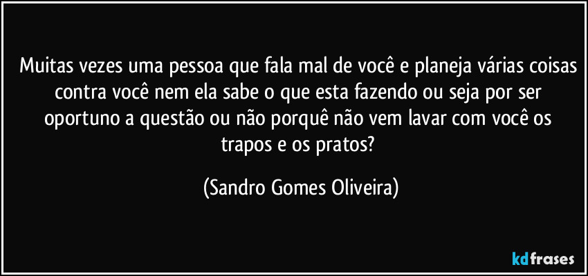 Muitas vezes uma pessoa que fala mal de você e planeja várias coisas contra você nem ela sabe o que esta fazendo ou seja por ser oportuno a questão ou não porquê não vem lavar com você os trapos e os pratos? (Sandro Gomes Oliveira)