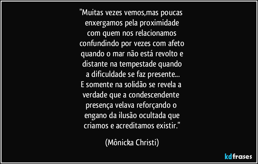 "Muitas vezes vemos,mas poucas 
enxergamos pela proximidade
 com quem nos relacionamos 
confundindo por vezes com afeto
 quando o mar não está revolto e 
distante na tempestade quando
 a dificuldade se faz presente...
E somente na solidão se revela a 
verdade que a condescendente 
presença velava reforçando o 
engano da ilusão ocultada que
 criamos e acreditamos existir." (Mônicka Christi)