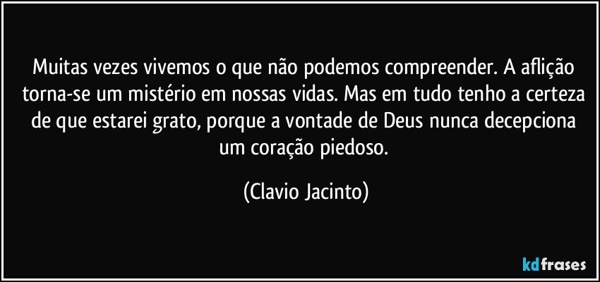 Muitas vezes vivemos o que não podemos compreender. A aflição torna-se um mistério em nossas vidas. Mas em tudo tenho a certeza de que estarei grato, porque a vontade de Deus nunca decepciona um coração piedoso. (Clavio Jacinto)