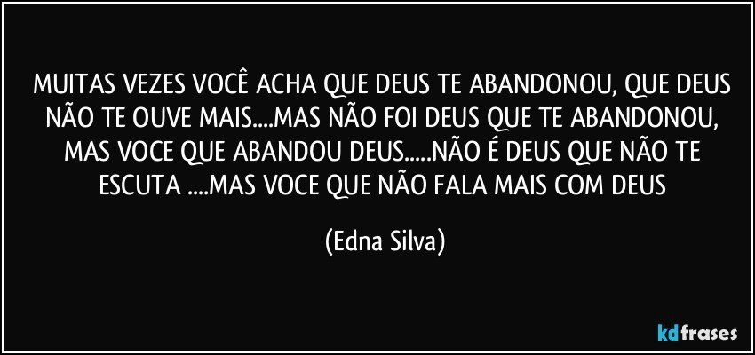 MUITAS VEZES VOCÊ ACHA QUE DEUS TE ABANDONOU, QUE DEUS NÃO TE OUVE MAIS...MAS NÃO FOI DEUS QUE TE ABANDONOU, MAS VOCE QUE ABANDOU DEUS...NÃO É DEUS QUE NÃO TE ESCUTA ...MAS VOCE  QUE NÃO FALA MAIS COM DEUS (Edna Silva)