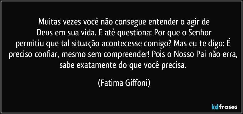 Muitas vezes você não consegue entender o agir de
Deus em sua vida. E até questiona: Por que o Senhor
permitiu que tal situação acontecesse comigo? Mas eu te digo: É preciso confiar, mesmo sem compreender! Pois o Nosso Pai não erra, sabe exatamente do que você precisa. (Fatima Giffoni)