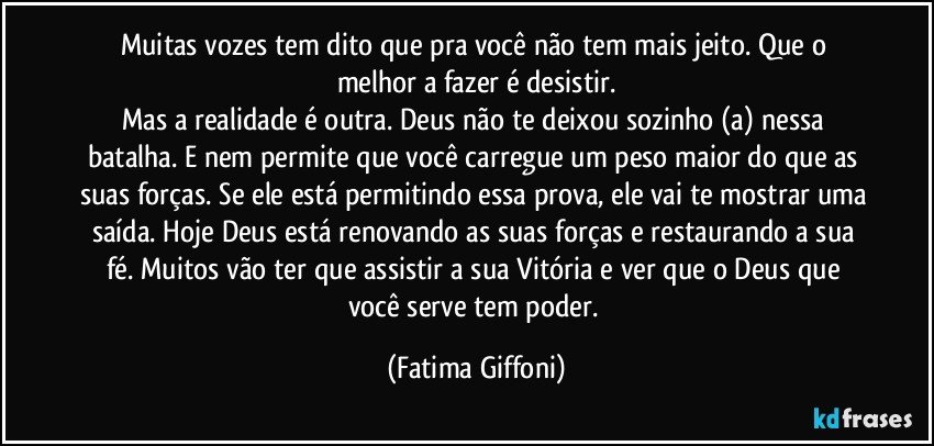 Muitas vozes tem dito que pra você não tem mais jeito. Que o melhor a fazer é desistir.
Mas a realidade é outra. Deus não te deixou sozinho (a) nessa batalha. E nem permite que você carregue um peso maior do que as suas forças. Se ele está permitindo essa prova, ele vai te mostrar uma saída. Hoje Deus está renovando as suas forças e restaurando a sua fé. Muitos vão ter que assistir a sua Vitória e ver que o Deus que você serve tem poder. (Fatima Giffoni)