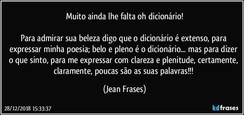 Muito ainda lhe falta oh dicionário!

Para admirar sua beleza digo que o dicionário é extenso, para expressar minha poesia; belo e pleno é o dicionário... mas para dizer o que sinto, para me expressar com clareza e plenitude, certamente, claramente, poucas são as suas palavras!!! (Jean Frases)