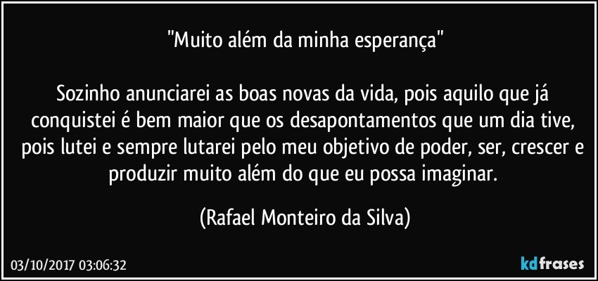 "Muito além da minha esperança"

Sozinho anunciarei as boas novas da vida, pois aquilo que já conquistei é bem maior que os desapontamentos que um dia tive, pois lutei e sempre lutarei pelo meu objetivo de poder, ser, crescer e produzir muito além do que eu possa imaginar. (Rafael Monteiro da Silva)