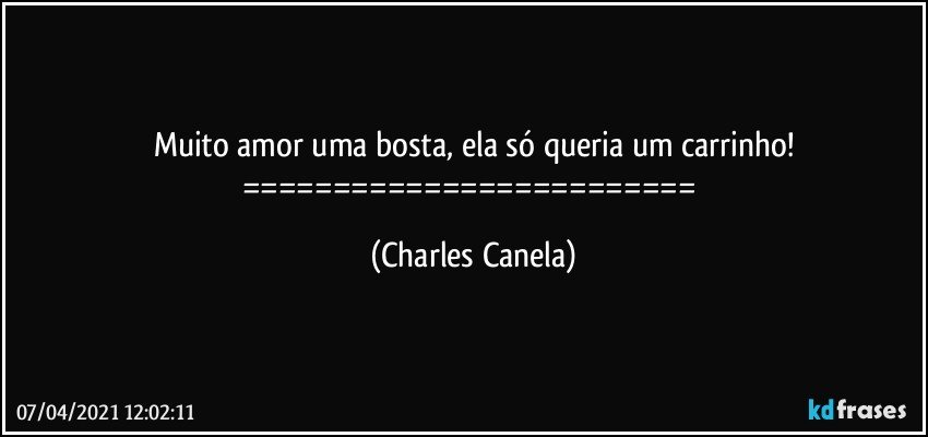 Muito amor uma bosta, ela só queria um carrinho!
========================= (Charles Canela)