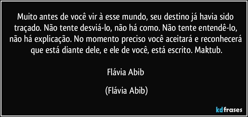 Muito antes de você vir à esse mundo, seu destino já havia sido traçado. Não tente desviá-lo, não há como. Não tente entendê-lo, não há explicação. No momento preciso você aceitará e reconhecerá que está diante dele, e ele de você, está escrito. Maktub.

Flávia Abib (Flávia Abib)