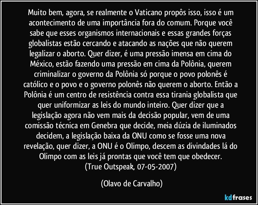 Muito bem, agora, se realmente o Vaticano propôs isso, isso é um acontecimento de uma importância fora do comum. Porque você sabe que esses organismos internacionais e essas grandes forças globalistas estão cercando e atacando as nações que não querem legalizar o aborto. Quer dizer, é uma pressão imensa em cima do México, estão fazendo uma pressão em cima da Polônia, querem criminalizar o governo da Polônia só porque o povo polonês é católico e o povo e o governo polonês não querem o aborto. Então a Polônia é um centro de resistência contra essa tirania globalista que quer uniformizar as leis do mundo inteiro. Quer dizer que a legislação agora não vem mais da decisão popular, vem de uma comissão técnica em Genebra que decide, meia dúzia de iluminados decidem, a legislação baixa da ONU como se fosse uma nova revelação, quer dizer, a ONU é o Olimpo, descem as divindades lá do Olimpo com as leis já prontas que você tem que obedecer. 
(True Outspeak, 07-05-2007) (Olavo de Carvalho)