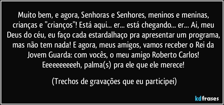 Muito bem, e agora, Senhoras e Senhores, meninos e meninas, crianças e ''crianços''! Está aqui... er... está chegando... er... Ai, meu Deus do céu, eu faço cada estardalhaço pra apresentar um programa, mas não tem nada! E agora, meus amigos, vamos receber o Rei da Jovem Guarda: com vocês, o meu amigo Roberto Carlos! Eeeeeeeeeeh, palma(s) pra ele que ele merece! (Trechos de gravações que eu participei)