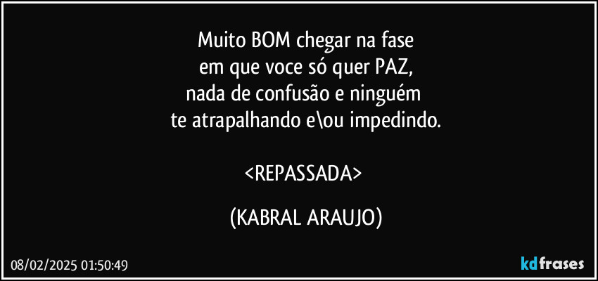 Muito BOM chegar na fase
em que voce só quer PAZ,
nada de confusão e ninguém 
te atrapalhando e\ou impedindo.

<REPASSADA> (KABRAL ARAUJO)