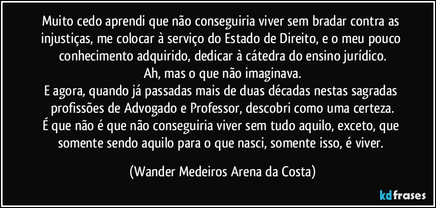 Muito cedo aprendi que não conseguiria viver sem bradar contra as injustiças, me colocar à serviço do Estado de Direito, e o meu pouco conhecimento adquirido, dedicar à cátedra do ensino jurídico.
Ah, mas o que não imaginava.
E agora, quando já passadas mais de duas décadas nestas sagradas profissões de Advogado e Professor, descobri como uma certeza.
É que não é que não conseguiria viver sem tudo aquilo, exceto, que somente sendo aquilo para o que nasci, somente isso, é viver. (Wander Medeiros Arena da Costa)