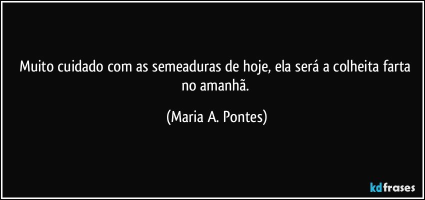 Muito cuidado com as semeaduras de hoje, ela será a colheita farta no amanhã. (Maria A. Pontes)