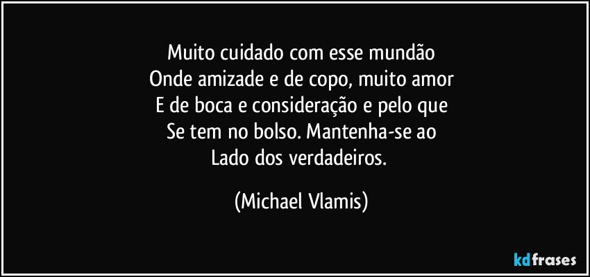 Muito cuidado com esse mundão
Onde amizade e de copo, muito amor
E de boca e consideração e pelo que
Se tem no bolso. Mantenha-se ao
Lado dos verdadeiros. (Michael Vlamis)