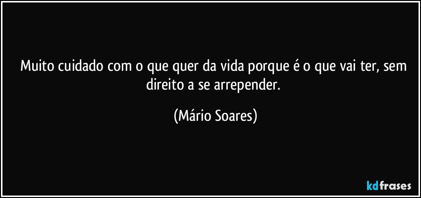 Muito cuidado com o que quer da vida porque é o que vai ter, sem direito a se arrepender. (Mário Soares)
