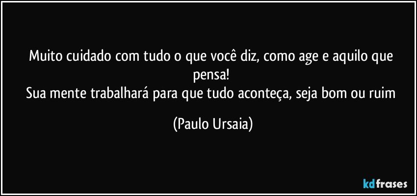 Muito cuidado com tudo o que você diz, como age e aquilo que pensa! 
Sua mente trabalhará para que tudo aconteça, seja bom ou ruim (Paulo Ursaia)