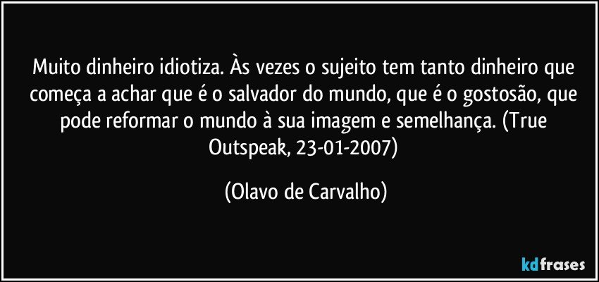 Muito dinheiro idiotiza. Às vezes o sujeito tem tanto dinheiro que começa a achar que é o salvador do mundo, que é o gostosão, que pode reformar o mundo à sua imagem e semelhança. (True Outspeak, 23-01-2007) (Olavo de Carvalho)