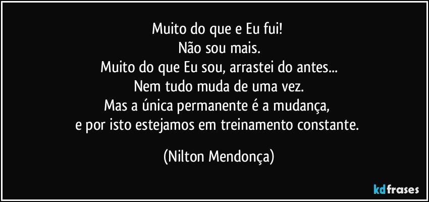 Muito do que e Eu fui! 
Não sou mais.
Muito do que Eu sou, arrastei do antes...
Nem tudo muda de uma vez.
Mas a única permanente é a mudança, 
e por isto estejamos em treinamento constante. (Nilton Mendonça)