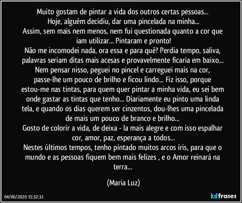 Muito gostam de pintar a vida dos outros certas pessoas... 
Hoje, alguém decidiu, dar uma pincelada na minha...
Assim, sem mais nem menos, nem fui questionada quanto a cor que iam utilizar... Pintaram e pronto!
Não me incomodei nada, ora essa e para quê? Perdia tempo, saliva, palavras seriam ditas mais acesas e provavelmente ficaria em baixo... 
Nem pensar nisso, peguei no pincel e carreguei mais na cor, passe-lhe um pouco de brilho e ficou lindo... Fiz isso, porque  estou-me nas tintas, para quem quer pintar a minha vida, eu sei bem onde  gastar as tintas que tenho... Diariamente eu pinto uma linda tela, e quando os dias querem ser cinzentos, dou-lhes uma pincelada de mais um pouco de branco e brilho... 
Gosto de colorir a vida, de deixa - la mais alegre e com isso espalhar cor, amor, paz, esperança a todos...
Nestes últimos tempos, tenho pintado muitos arcos íris, para que o mundo e as pessoas fiquem bem mais felizes , e o Amor reinará na terra... (Maria Luz)