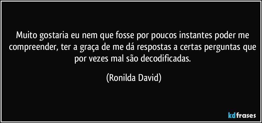 Muito gostaria eu nem que fosse por poucos instantes poder me compreender, ter a graça de me dá respostas a certas perguntas que por vezes mal são decodificadas. (Ronilda David)