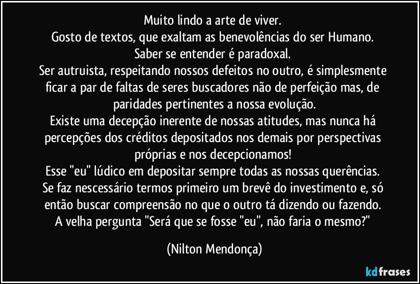 Muito lindo a arte de viver. 
Gosto de textos, que exaltam as benevolências do ser Humano. 
Saber se entender é paradoxal. 
Ser autruista, respeitando nossos defeitos no outro, é simplesmente ficar a par de faltas de seres buscadores não de perfeição mas, de paridades pertinentes a nossa evolução.
Existe uma decepção inerente de nossas atitudes, mas nunca há percepções dos créditos depositados nos demais por perspectivas próprias e nos decepcionamos! 
Esse "eu" lúdico em depositar sempre todas as nossas querências. 
Se faz nescessário termos primeiro um brevê do investimento e, só então buscar compreensão no que o outro tá dizendo ou fazendo. 
A velha pergunta "Será que se fosse "eu", não faria o mesmo?" (Nilton Mendonça)