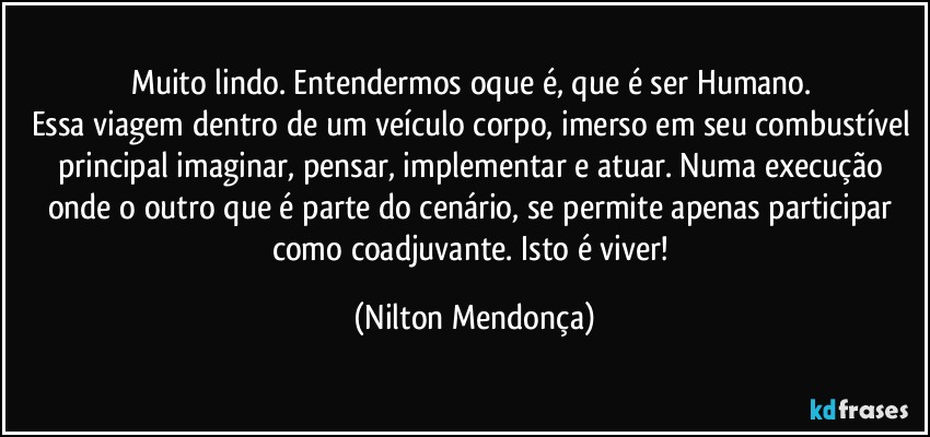 Muito lindo. Entendermos oque é, que é ser Humano. 
Essa viagem dentro de um veículo corpo, imerso em seu combustível principal imaginar, pensar, implementar e atuar. Numa execução onde o outro que é parte do cenário, se permite apenas participar como coadjuvante. Isto é viver! (Nilton Mendonça)